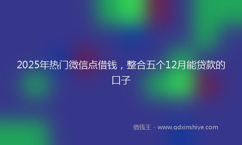 2025年热门微信点借钱，整合五个12月能贷款的口子