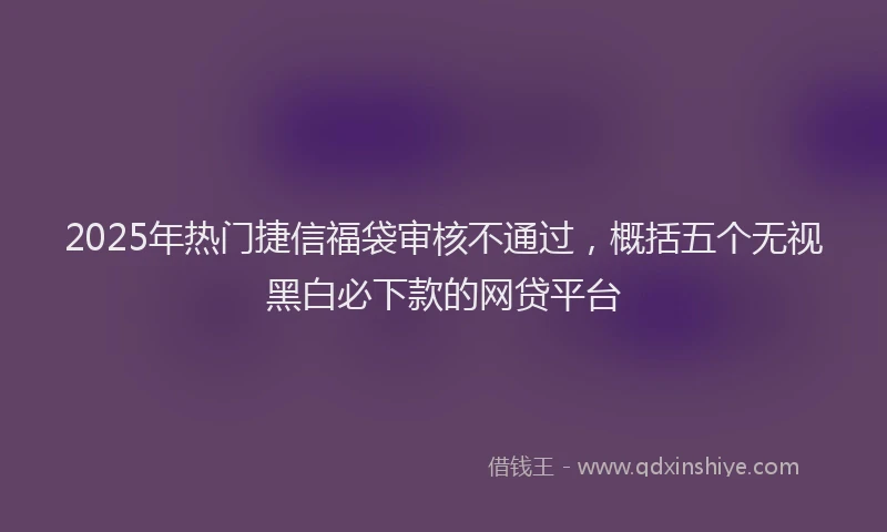 2025年热门捷信福袋审核不通过，概括五个无视黑白必下款的网贷平台