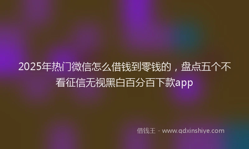 2025年热门微信怎么借钱到零钱的，盘点五个不看征信无视黑白百分百下款app