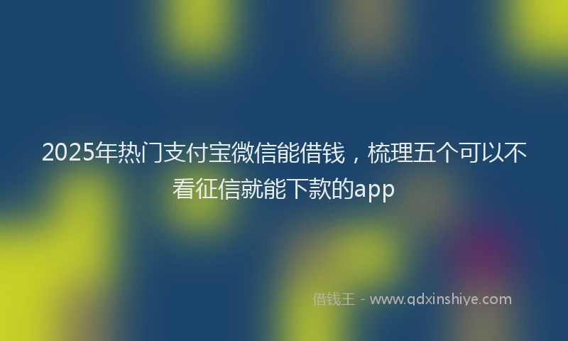 2025年热门支付宝微信能借钱，梳理五个可以不看征信就能下款的app