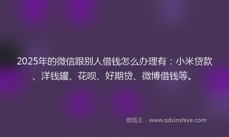 2025年的微信跟别人借钱怎么办理有：小米贷款、洋钱罐、花呗、好期贷、微博借钱等。
