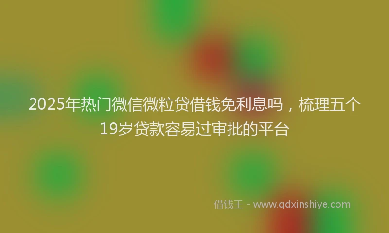 2025年热门微信微粒贷借钱免利息吗，梳理五个19岁贷款容易过审批的平台