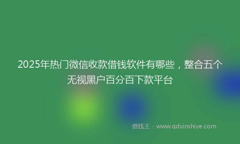 2025年热门微信收款借钱软件有哪些，整合五个无视黑户百分百下款平台