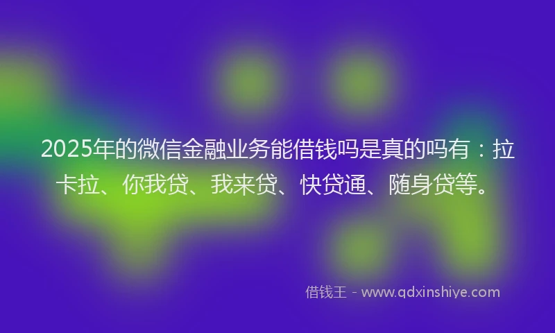 2025年的微信金融业务能借钱吗是真的吗有：拉卡拉、你我贷、我来贷、快贷通、随身贷等。