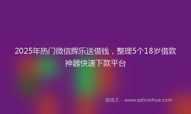 2025年热门微信辉乐送借钱，整理5个18岁借款神器快速下款平台
