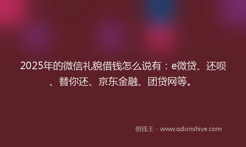 2025年的微信礼貌借钱怎么说有：e微贷、还呗、替你还、京东金融、团贷网等。