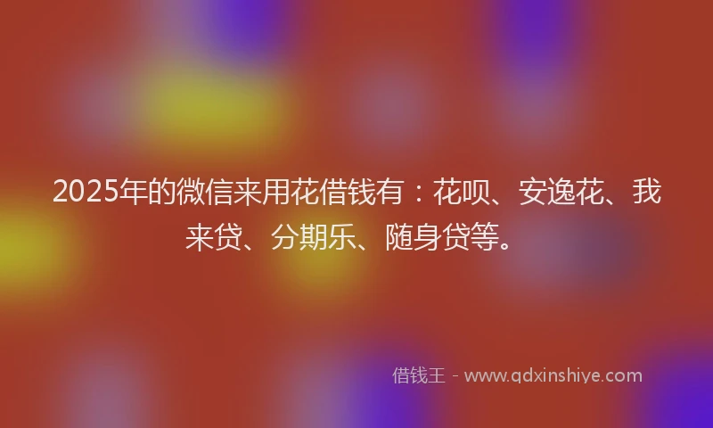 2025年的微信来用花借钱有：花呗、安逸花、我来贷、分期乐、随身贷等。