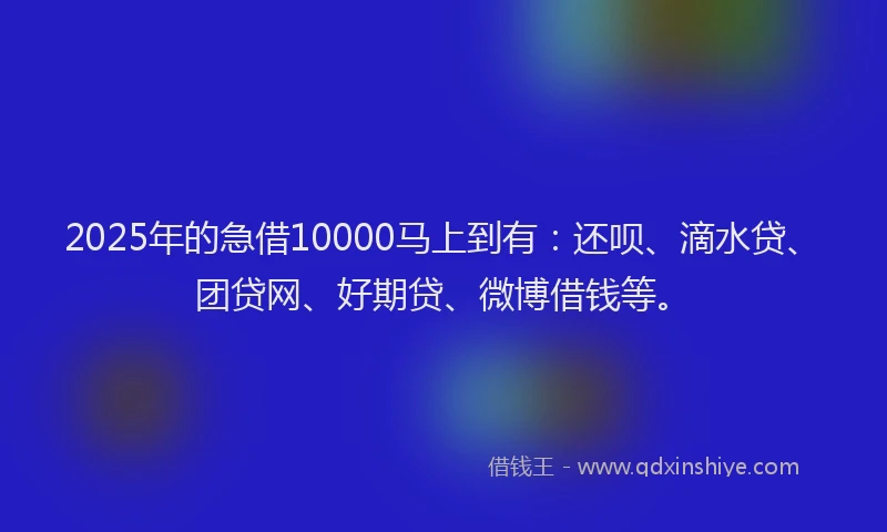 2025年的急借10000马上到有：还呗、滴水贷、团贷网、好期贷、微博借钱等。