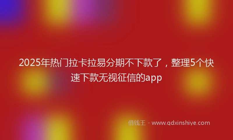 2025年热门拉卡拉易分期不下款了，整理5个快速下款无视征信的app
