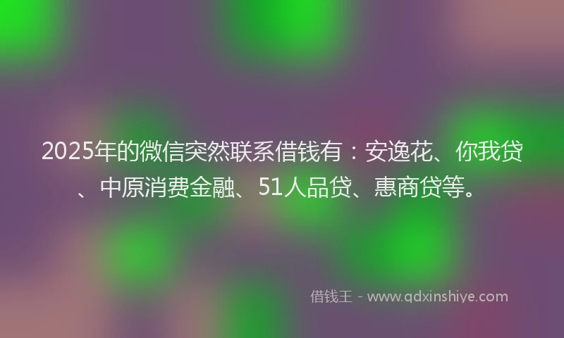 2025年的微信突然联系借钱有：安逸花、你我贷、中原消费金融、51人品贷、惠商贷等。