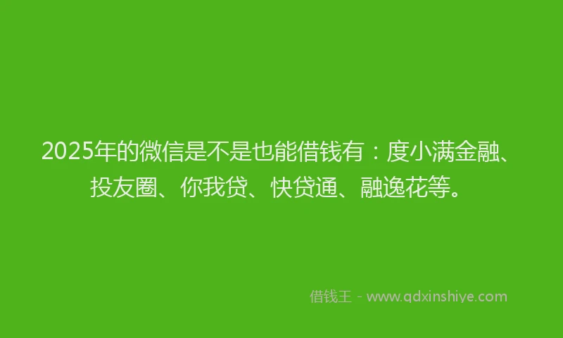 2025年的微信是不是也能借钱有：度小满金融、投友圈、你我贷、快贷通、融逸花等。