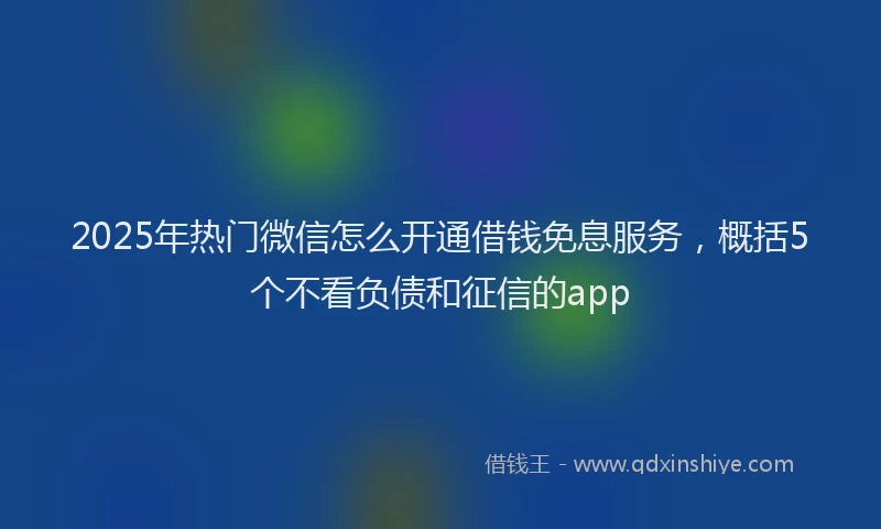 2025年热门微信怎么开通借钱免息服务，概括5个不看负债和征信的app