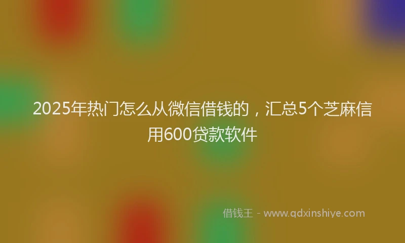 2025年热门怎么从微信借钱的，汇总5个芝麻信用600贷款软件