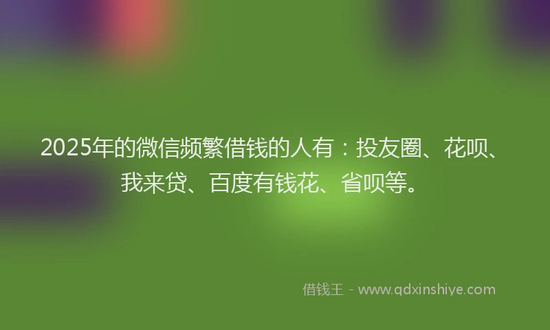 2025年的微信频繁借钱的人有：投友圈、花呗、我来贷、百度有钱花、省呗等。