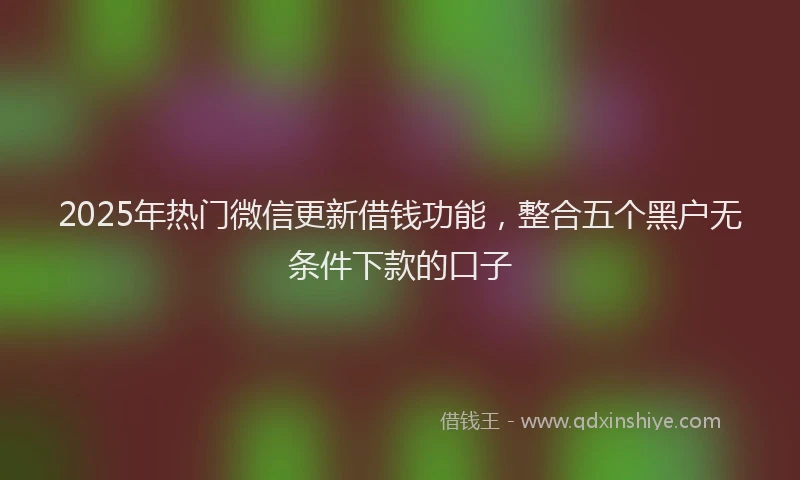 2025年热门微信更新借钱功能，整合五个黑户无条件下款的口子