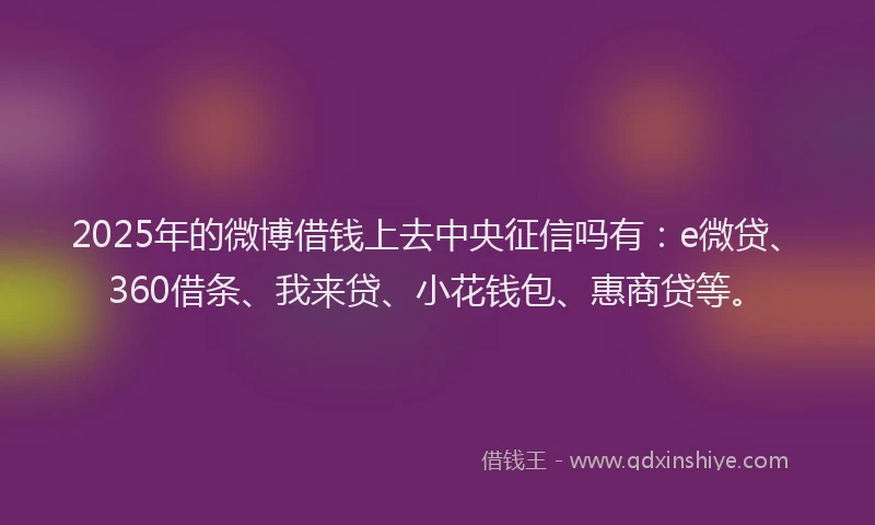 2025年的微博借钱上去中央征信吗有：e微贷、360借条、我来贷、小花钱包、惠商贷等。