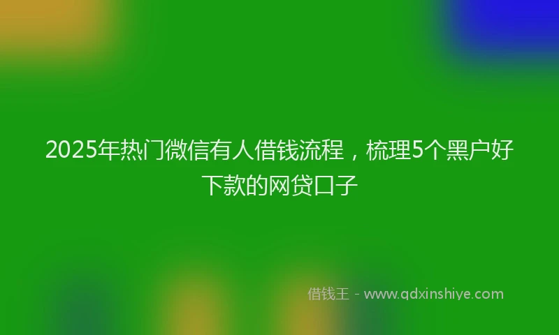 2025年热门微信有人借钱流程，梳理5个黑户好下款的网贷口子