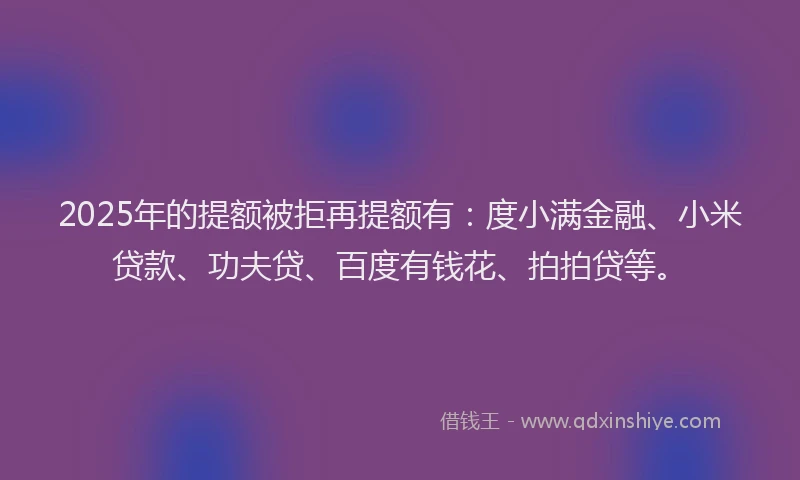 2025年的提额被拒再提额有：度小满金融、小米贷款、功夫贷、百度有钱花、拍拍贷等。