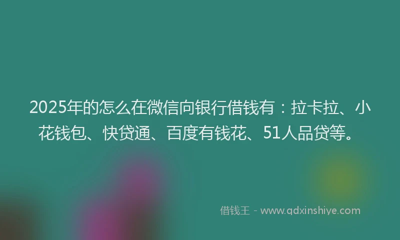 2025年的怎么在微信向银行借钱有：拉卡拉、小花钱包、快贷通、百度有钱花、51人品贷等。