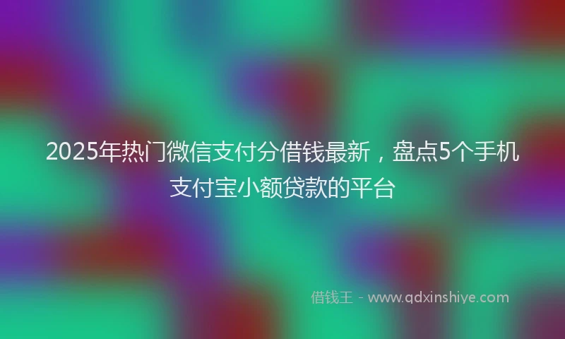 2025年热门微信支付分借钱最新，盘点5个手机支付宝小额贷款的平台