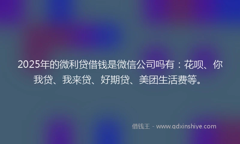 2025年的微利贷借钱是微信公司吗有：花呗、你我贷、我来贷、好期贷、美团生活费等。