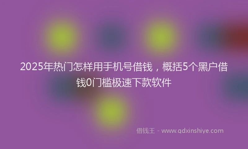 2025年热门怎样用手机号借钱，概括5个黑户借钱0门槛极速下款软件