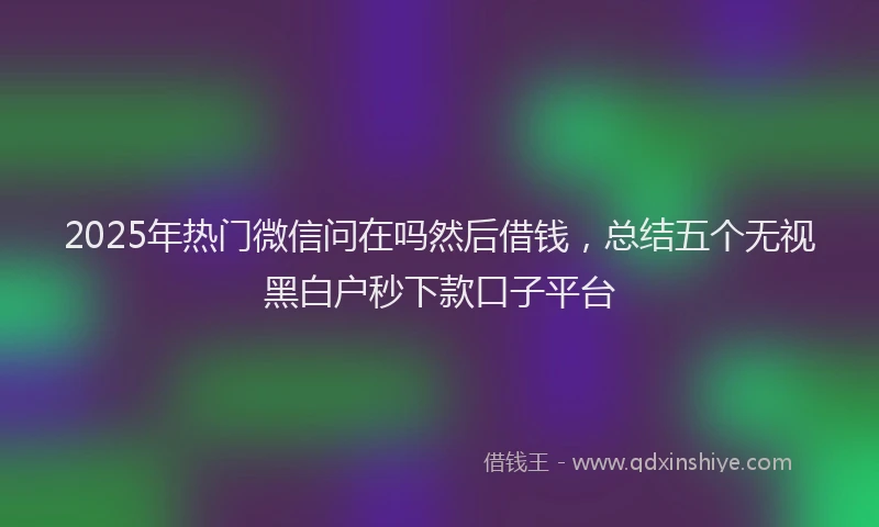 2025年热门微信问在吗然后借钱，总结五个无视黑白户秒下款口子平台