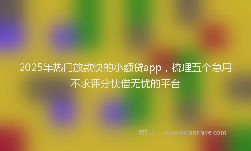2025年热门放款快的小额贷app，梳理五个急用不求评分快借无忧的平台