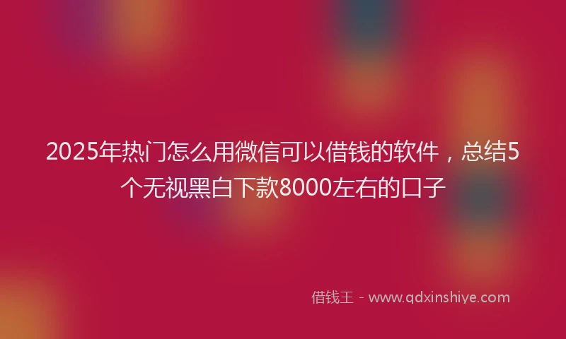 2025年热门怎么用微信可以借钱的软件，总结5个无视黑白下款8000左右的口子