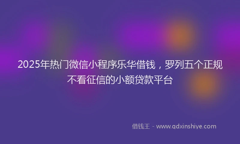 2025年热门微信小程序乐华借钱，罗列五个正规不看征信的小额贷款平台