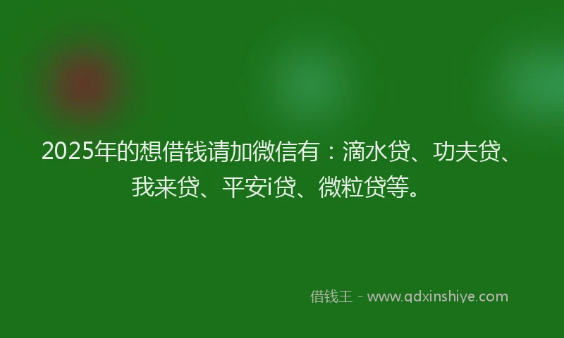 2025年的想借钱请加微信有：滴水贷、功夫贷、我来贷、平安i贷、微粒贷等。