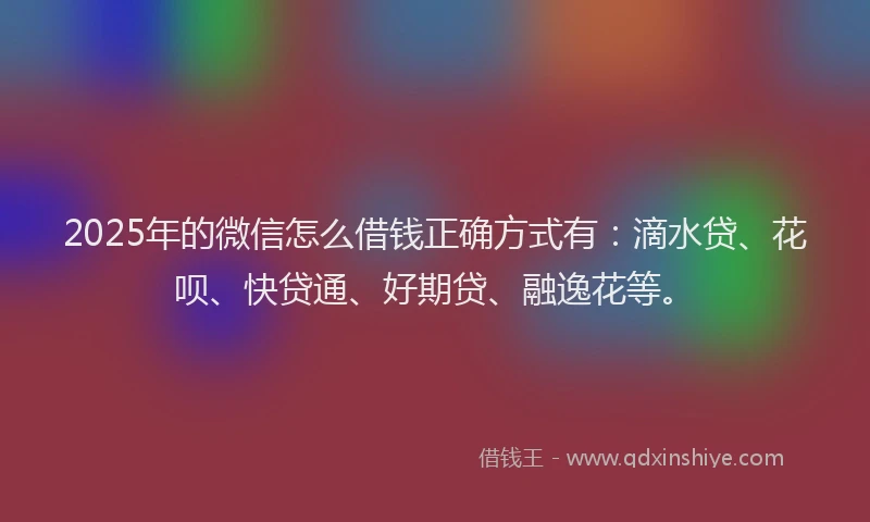2025年的微信怎么借钱正确方式有：滴水贷、花呗、快贷通、好期贷、融逸花等。