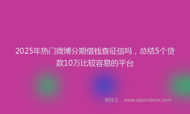 2025年热门微博分期借钱查征信吗，总结5个贷款10万比较容易的平台