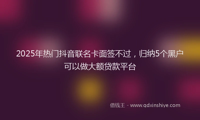 2025年热门抖音联名卡面签不过，归纳5个黑户可以做大额贷款平台
