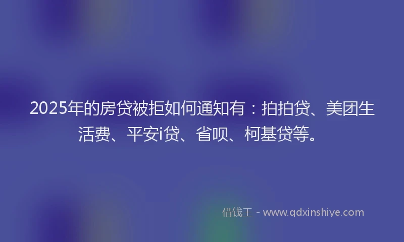 2025年的房贷被拒如何通知有：拍拍贷、美团生活费、平安i贷、省呗、柯基贷等。