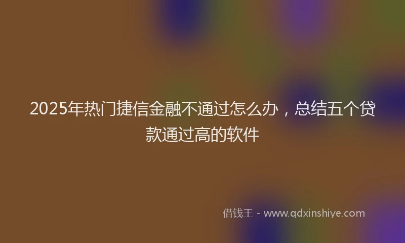 2025年热门捷信金融不通过怎么办，总结五个贷款通过高的软件