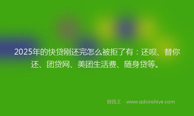 2025年的快贷刚还完怎么被拒了有：还呗、替你还、团贷网、美团生活费、随身贷等。