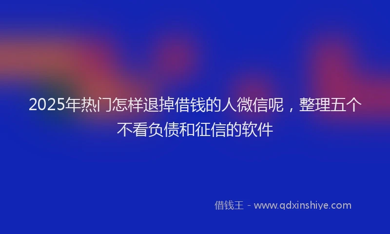 2025年热门怎样退掉借钱的人微信呢，整理五个不看负债和征信的软件