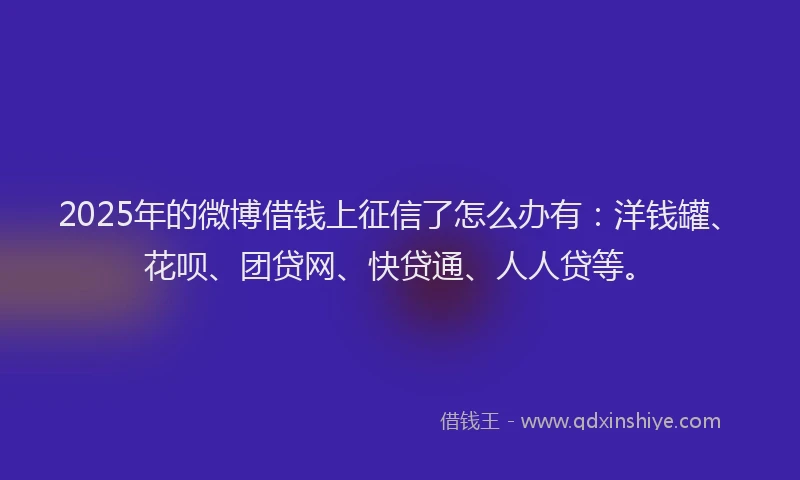 2025年的微博借钱上征信了怎么办有：洋钱罐、花呗、团贷网、快贷通、人人贷等。