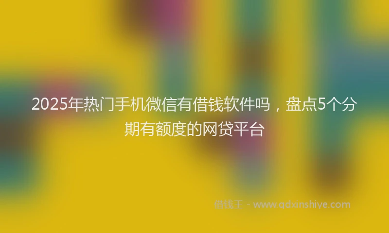 2025年热门手机微信有借钱软件吗，盘点5个分期有额度的网贷平台