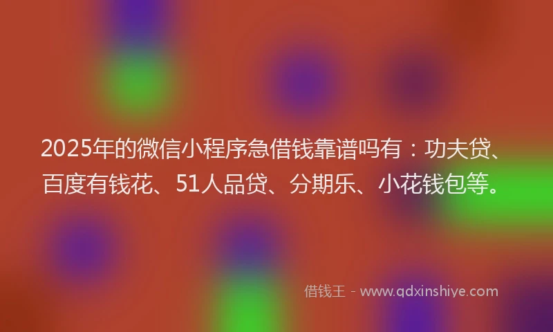 2025年的微信小程序急借钱靠谱吗有：功夫贷、百度有钱花、51人品贷、分期乐、小花钱包等。