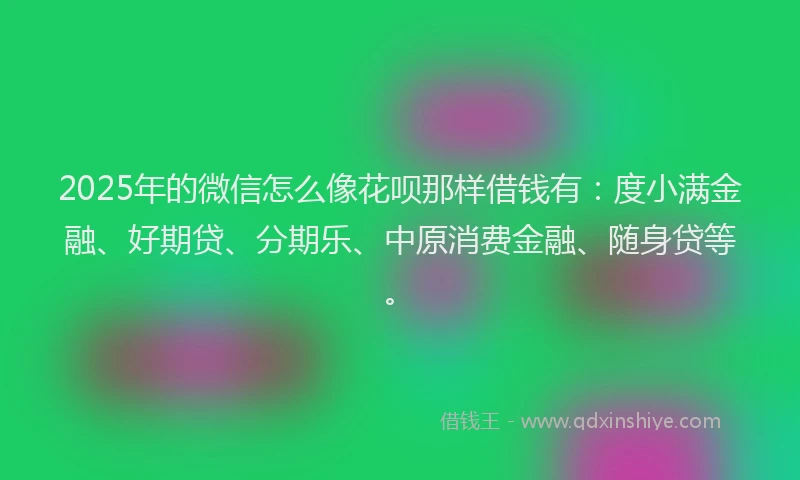 2025年的微信怎么像花呗那样借钱有：度小满金融、好期贷、分期乐、中原消费金融、随身贷等。