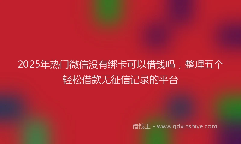 2025年热门微信没有绑卡可以借钱吗，整理五个轻松借款无征信记录的平台