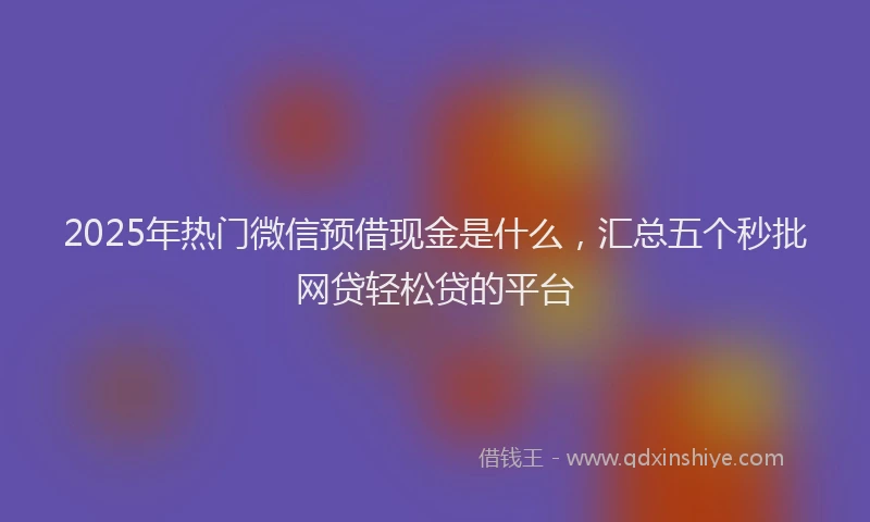 2025年热门微信预借现金是什么，汇总五个秒批网贷轻松贷的平台