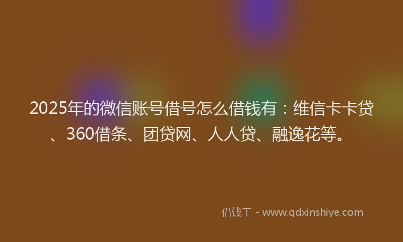 2025年的微信账号借号怎么借钱有：维信卡卡贷、360借条、团贷网、人人贷、融逸花等。