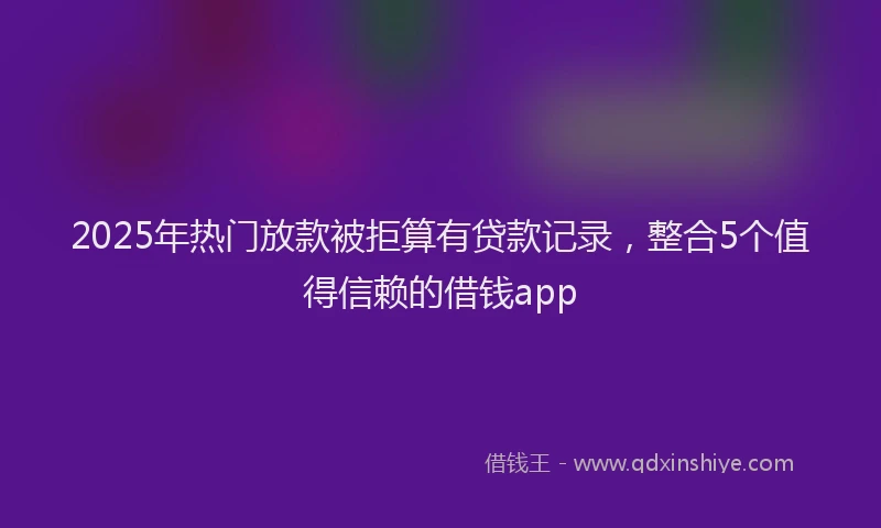 2025年热门放款被拒算有贷款记录，整合5个值得信赖的借钱app