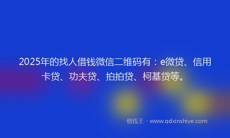 2025年的找人借钱微信二维码有：e微贷、信用卡贷、功夫贷、拍拍贷、柯基贷等。