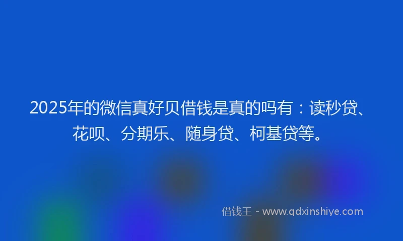 2025年的微信真好贝借钱是真的吗有：读秒贷、花呗、分期乐、随身贷、柯基贷等。