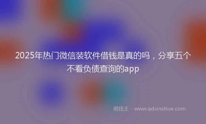 2025年热门微信装软件借钱是真的吗，分享五个不看负债查询的app
