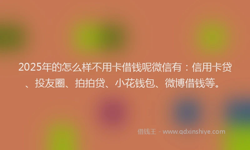 2025年的怎么样不用卡借钱呢微信有：信用卡贷、投友圈、拍拍贷、小花钱包、微博借钱等。